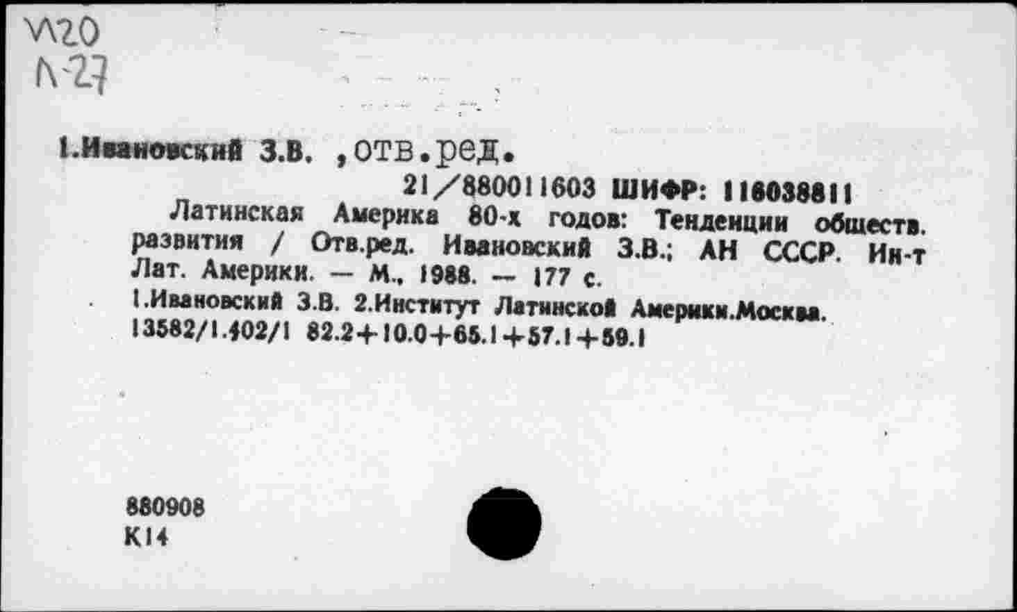 ﻿у\го
1. Ивановский З.В. ,ОТВ.рбД.
21/880011603 ШИФР: 116038811
Латинская Америка 80-х годов: Тенденции обществ, развития / Отв.ред. Ивановский З.В.; АН СССР. Ин-т Лат. Америки. — М.. 1988. — 177 с.
I.Ивановский З.В. 2.Институт Латинской Америки.Москва. 13582/1402/1 82.2 +10.04-65.1 +• 57.1 + 59.1
880908 К14